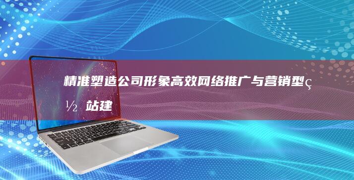 精准塑造公司形象：高效网络推广与营销型网站建设